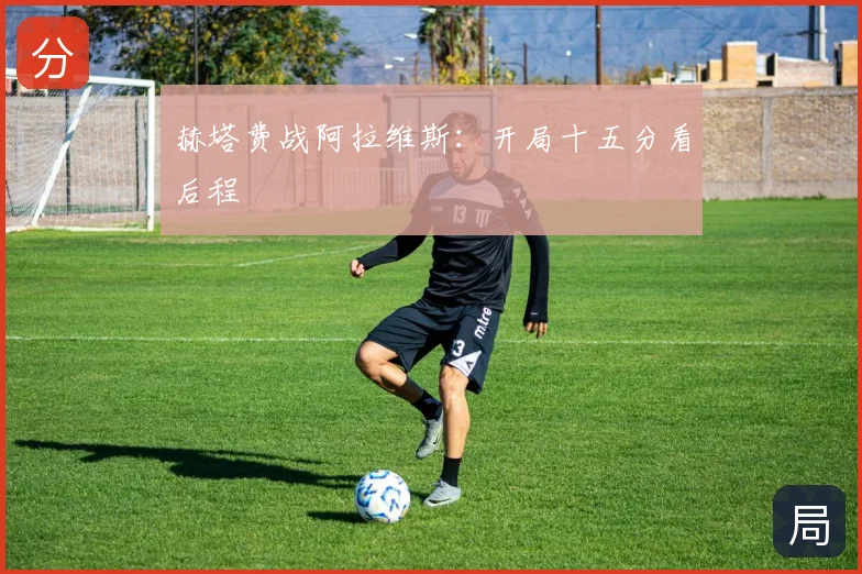 赫塔费战阿拉维斯：开局十五分看后程